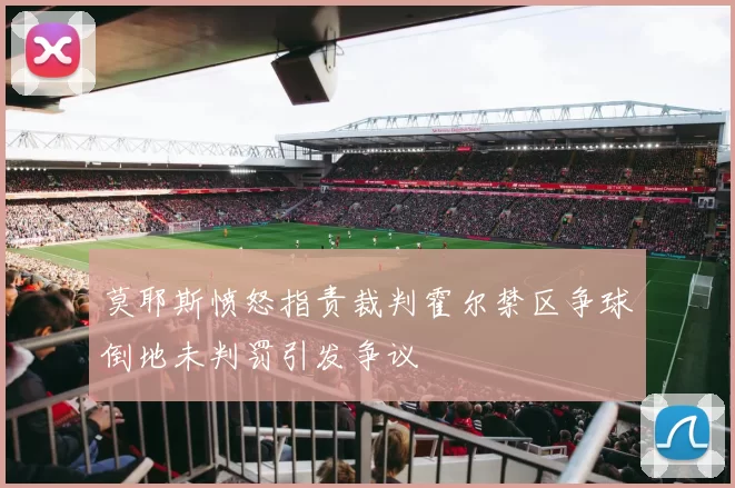 莫耶斯愤怒指责裁判霍尔禁区争球倒地未判罚引发争议