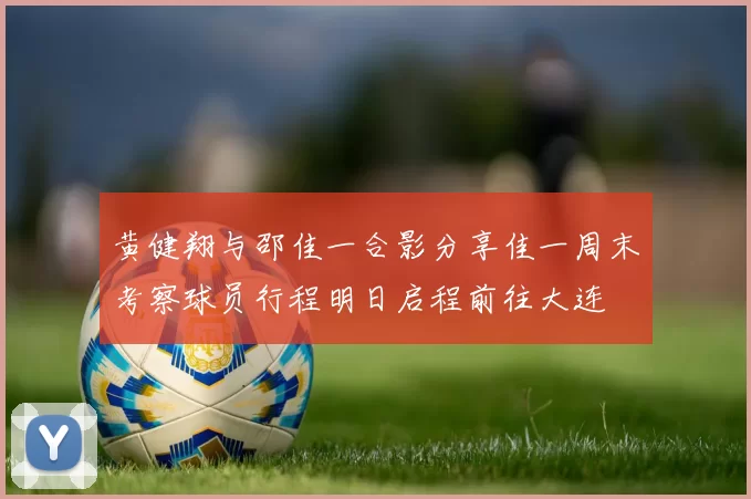 黄健翔与邵佳一合影分享佳一周末考察球员行程明日启程前往大连