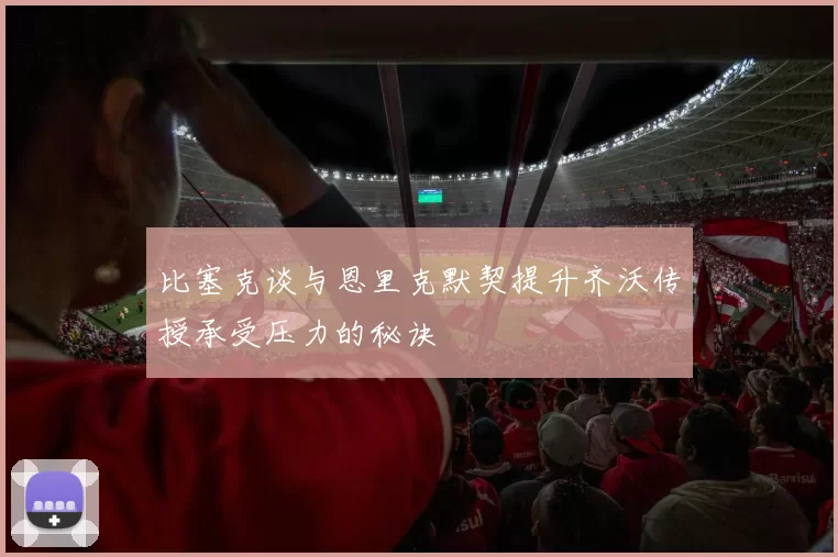 比塞克谈与恩里克默契提升齐沃传授承受压力的秘诀