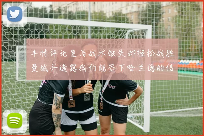 丰特评论皇马战术缺失却轻松战胜曼城并透露我们能签下哈兰德的信心