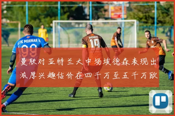曼联对亚特兰大中场埃德森表现出浓厚兴趣估价在四千万至五千万欧元之间