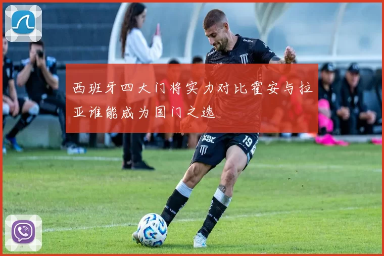 西班牙四大门将实力对比霍安与拉亚谁能成为国门之选