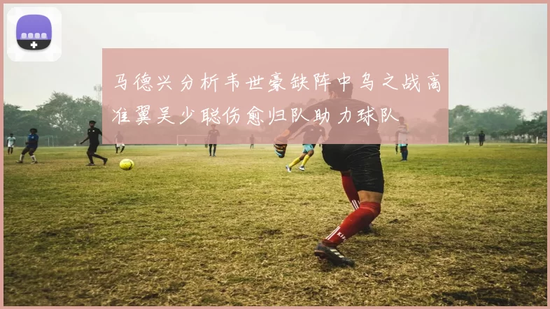 马德兴分析韦世豪缺阵中乌之战高准翼吴少聪伤愈归队助力球队