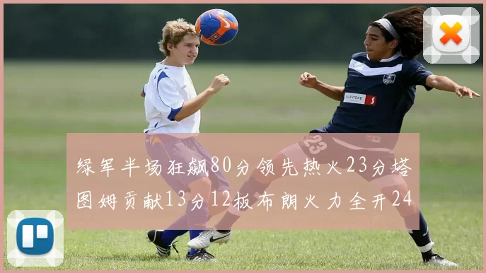 绿军半场狂飙80分领先热火23分塔图姆贡献13分12板布朗火力全开24分