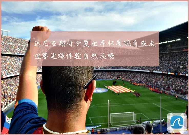 达尼洛期待今夏世界杯展现自我友谊赛进球体验自然流畅