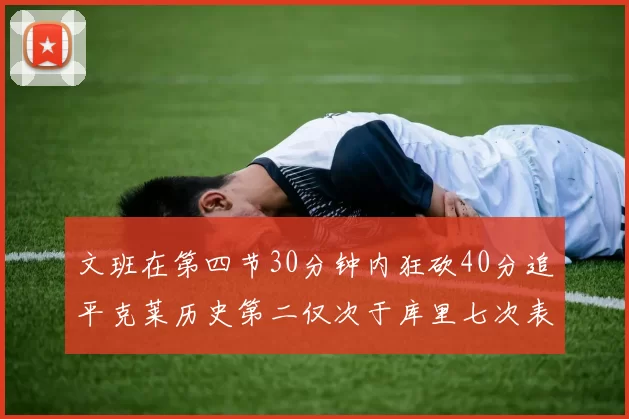 文班在第四节30分钟内狂砍40分追平克莱历史第二仅次于库里七次表现