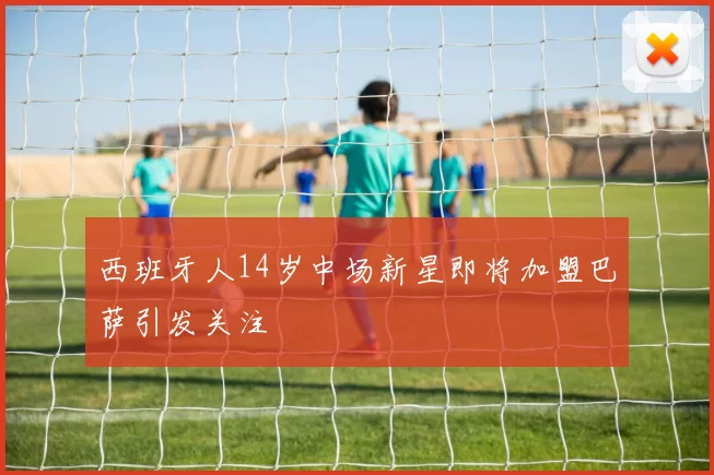 西班牙人14岁中场新星即将加盟巴萨引发关注